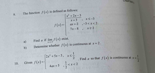 CHÄPTER 1 
9. The function f(x) is defined as follows:
f(x)=beginarrayl  (x^2+2x-3)/x+3 ,x≤ -3 ax+2,-3
a) Find a if limlimits _xto -3f(x) exist. 
b) Determine whether f(x) is continuous at x=2. 
10. Given f(x)=beginarrayl 2x^2+5x-3,x≤  1/2  4ax+5, 1/2  . Find a so that f(x) is continuous at x= 1/2 .