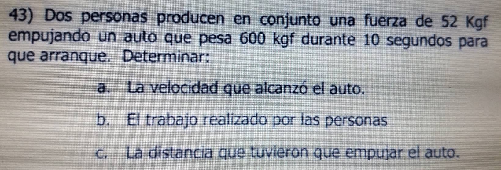 Dos personas producen en conjunto una fuerza de 52 Kgf
empujando un auto que pesa 600 kgf durante 10 segundos para 
que arranque. Determinar: 
a. La velocidad que alcanzó el auto. 
b. El trabajo realizado por las personas 
c. La distancia que tuvieron que empujar el auto.