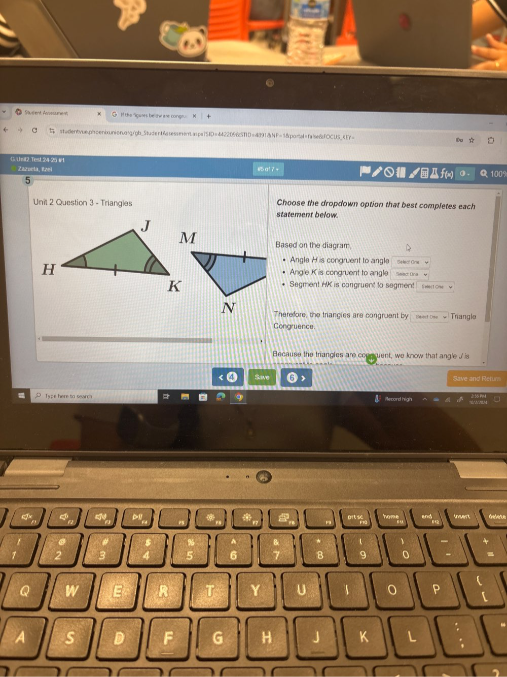 Student Assessment If the figures below are congru 
studentvue.phoenixunion.org/gb_StudentAssessment.aspx?SID=442209&STID=4891&NP=1&portal=false&FOCUS_KEY= 
G.Unit2.Test.24-25 #1 ノ○ /f(x) 100% 
Zazueta, Itzel #5 of 7 v 
5 
Unit 2 Question 3 - Triangles Choose the dropdown option that best completes each 
statement below. 
Based on the diagram, 
Angle H is congruent to angle Select One 
Angle K is congruent to angle Select One 
Segment HK is congruent to segment Select One 
Therefore, the triangles are congruent by Select One Triangle 
Congruence. 
Because the triangles are congruent, we know that angle J is 
Save Save and Retum 
Type here to search 
ord high 
8 9 0 = 
 
a W 
Y U / P [ 
A s
G H
K L