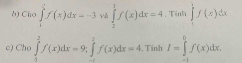 Cho ∈tlimits _1^2f(x)dx=-3 và ∈tlimits _2^3f(x)dx=4. Tính ∈tlimits _1^3f(x)dx. 
c) Cho ∈tlimits _0^2f(x)dx=9; ∈tlimits _(-1)^2f(x)dx=4. Tính I=∈tlimits _(-1)^0f(x)dx.