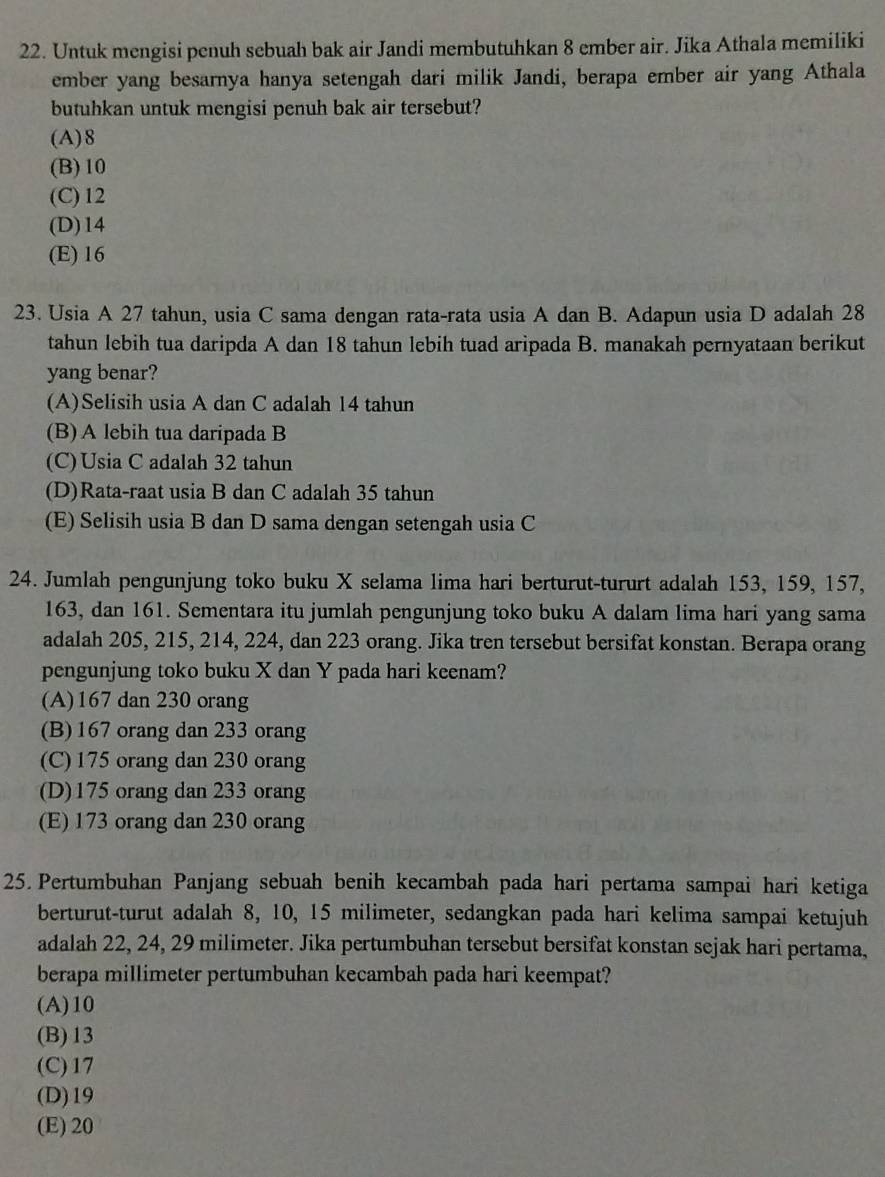 Untuk mengisi penuh sebuah bak air Jandi membutuhkan 8 ember air. Jika Athala memiliki
ember yang besarnya hanya setengah dari milik Jandi, berapa ember air yang Athala
butuhkan untuk mengisi penuh bak air tersebut?
(A)8
(B)10
(C) 12
(D)14
(E) 16
23. Usia A 27 tahun, usia C sama dengan rata-rata usia A dan B. Adapun usia D adalah 28
tahun lebih tua daripda A dan 18 tahun lebih tuad aripada B. manakah pernyataan berikut
yang benar?
(A)Selisih usia A dan C adalah 14 tahun
(B)A lebih tua daripada B
(C)Usia C adalah 32 tahun
(D)Rata-raat usia B dan C adalah 35 tahun
(E) Selisih usia B dan D sama dengan setengah usia C
24. Jumlah pengunjung toko buku X selama lima hari berturut-tururt adalah 153, 159, 157,
163, dan 161. Sementara itu jumlah pengunjung toko buku A dalam lima hari yang sama
adalah 205, 215, 214, 224, dan 223 orang. Jika tren tersebut bersifat konstan. Berapa orang
pengunjung toko buku X dan Y pada hari keenam?
(A)167 dan 230 orang
(B)167 orang dan 233 orang
(C) 175 orang dan 230 orang
(D)175 orang dan 233 orang
(E) 173 orang dan 230 orang
25. Pertumbuhan Panjang sebuah benih kecambah pada hari pertama sampai hari ketiga
berturut-turut adalah 8, 10, 15 milimeter, sedangkan pada hari kelima sampai ketujuh
adalah 22, 24, 29 milimeter. Jika pertumbuhan tersebut bersifat konstan sejak hari pertama,
berapa millimeter pertumbuhan kecambah pada hari keempat?
(A)10
(B)13
(C)17
(D)19
(E) 20