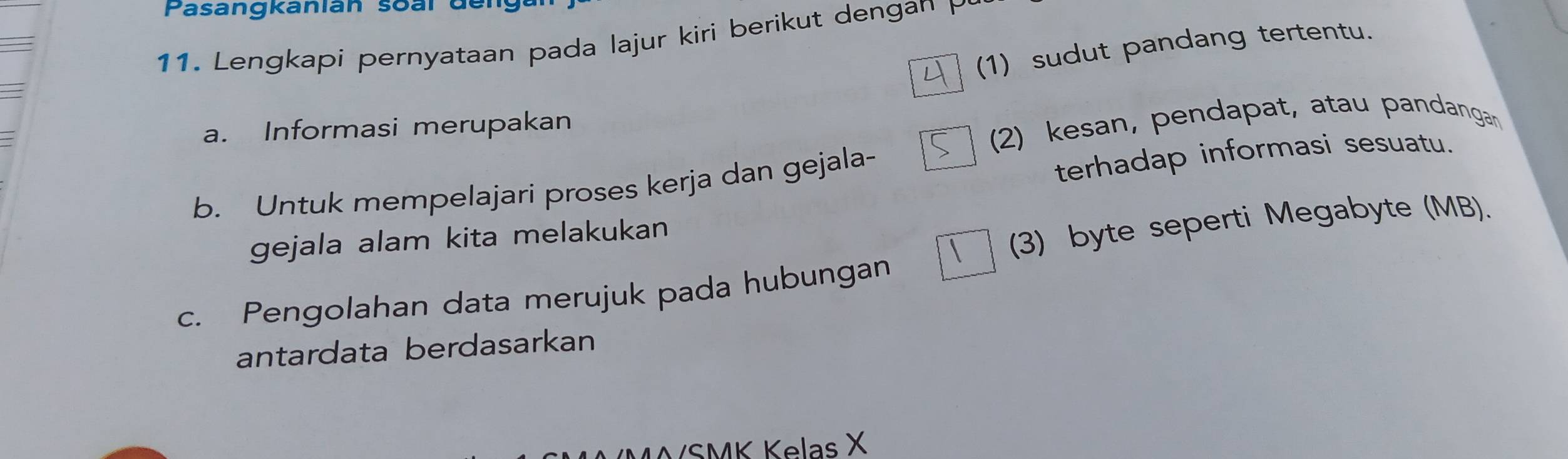 Pasangkanlán soal der 
11. Lengkapi pernyataan pada lajur kiri berikut dengan P
(1) sudut pandang tertentu. 
a. Informasi merupakan 
(2) kesan, pendapat, atau pandangan 
b. Untuk mempelajari proses kerja dan gejala- 
terhadap informasi sesuatu. 
gejala alam kita melakukan 
(3) byte seperti Megabyte (MB). 
c. Pengolahan data merujuk pada hubungan 
antardata berdasarkan 
/SMK Kelas X