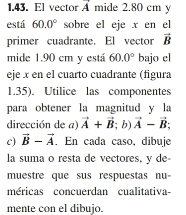 El vector vector A mide 2.80 cm y
está 60.0° sobre el eje x en el 
primer cuadrante. El vector vector B
mide 1.90 cm y está 60.0° bajo el 
eje x en el cuarto cuadrante (figura 
1.35). Utilice las componentes 
para obtener la magnitud y la 
dirección de a) vector A+vector B; b) vector A-vector B; 
c) vector B-vector A. En cada caso, dibuje 
la suma o resta de vectores, y de- 
muestre que sus respuestas nu- 
méricas concuerdan cualitativa- 
mente con el dibujo.