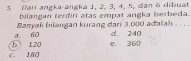 Dari angka-angka 1, 2, 3, 4, 5, dan 6 dibuat
bilangan terdiri atas empat angka berbeda.
Banyak bilangan kurang dari 3.000 adalah . . . .
a. 60 d. 240
b. 120 e. 360
c. 180