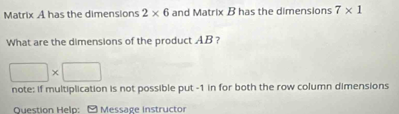 Matrix A has the dimensions 2* 6 and Matrix B has the dimensions 7* 1
What are the dimensions of the product AB ?
□ * □
note: if multiplication is not possible put -1 in for both the row column dimensions 
Question Help: Message Instructor