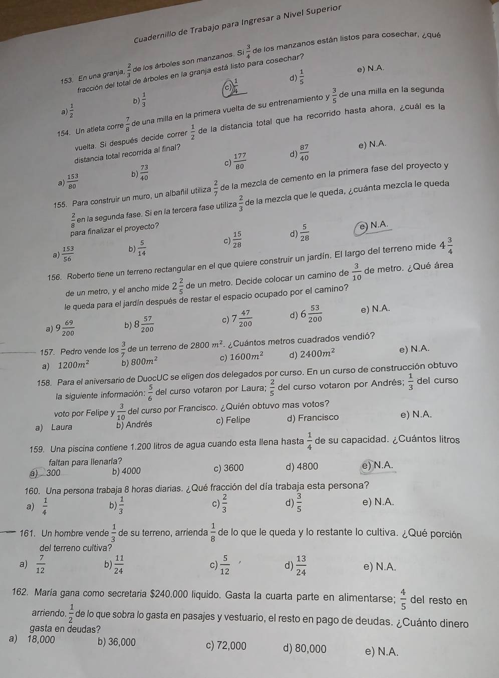 Cuadernillo de Trabajo para Ingresar a Nivel Superior
153. En una granja,  2/3  de los árboles son manzanos. Si  3/4  de los manzanos están listos para cosechar, ¿qué
fracción del total de árboles en la granja está listo para cosechar?
c)  1/4  d)  1/5  e) N.A.
6  1/3 
 3/5  de una milla en la segunda
a  1/2 
154. Un atleta corre  7/8  de una milla en la primera vuelta de su entrenamiento y
vuelta. Si después decide correr  1/2  de la distancia total que ha recorrido hasta ahora, ¿cuál es la
d)
distancia total recorrida al final?
a  153/80  b)  73/40  c)  177/80   87/40 
e) N.A.
155. Para construir un muro, un albañil utiliza  2/7  de la mezcla de cemento en la primera fase del proyecto y
 2/8  en la segunda fase. Si en la tercera fase utiliza  2/3  de la mezcla que le queda, ¿cuánta mezcla le queda
para finalizar el proyecto?
a)  153/56  b)  5/14  c)  15/28  d)  5/28 
e) N.A.
156. Roberto tiene un terreno rectangular en el que quiere construir un jardín. El largo del terreno mide 4 3/4 
de un metro, y el ancho mide 2 2/5  de un metro. Decide colocar un camino de  3/10  de metro. ¿Qué área
le queda para el jardín después de restar el espacio ocupado por el camino?
c) 7 47/200  d) 6 53/200 
a) 9 69/200  b) 8 57/200  e) N.A.
157. Pedro vende los  3/7  de un terreno de 2800m^2 ¿Cuántos metros cuadrados vendió?
a) 1200m^2 b) 800m^2 c) 1600m^2 d) 2400m^2 e) N.A.
158. Para el aniversario de DuocUC se eligen dos delegados por curso. En un curso de construcción obtuvo
la siguiente información:  5/6  del curso votaron por Laura;  2/5  del curso votaron por Andrés;  1/3  del curso
voto por Felipe y  3/10  del curso por Francisco. ¿Quién obtuvo mas votos?
a) Laura b) Andrés c) Felipe d) Francisco
e) N.A.
159. Una piscina contiene 1.200 litros de agua cuando esta llena hasta  1/4  de su capacidad. ¿Cuántos litros
faltan para llenarla?
a) 300 b) 4000 c) 3600 d) 4800 e) N.A.
160. Una persona trabaja 8 horas diarias. ¿Qué fracción del día trabaja esta persona?
c)
a)  1/4   1/3   2/3  d)  3/5  e) N.A.
b)
161. Un hombre vende  1/3  de su terreno, arrienda  1/8  de lo que le queda y lo restante lo cultiva. ¿Qué porción
del terreno cultiva?
a)  7/12  b)  11/24  c)  5/12  d)  13/24  e) N.A.
162. María gana como secretaria $240.000 liquido. Gasta la cuarta parte en alimentarse;  4/5  del resto en
arriendo.  1/2  de lo que sobra lo gasta en pasajes y vestuario, el resto en pago de deudas. ¿Cuánto dinero
gasta en deudas?
a) 18,000 b) 36,000 c) 72,000 d) 80,000 e) N.A.