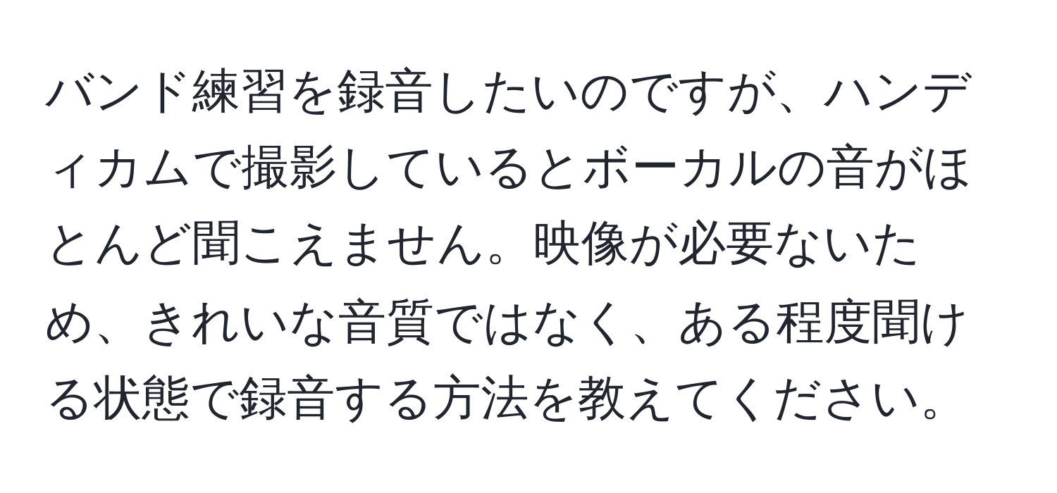 バンド練習を録音したいのですが、ハンディカムで撮影しているとボーカルの音がほとんど聞こえません。映像が必要ないため、きれいな音質ではなく、ある程度聞ける状態で録音する方法を教えてください。