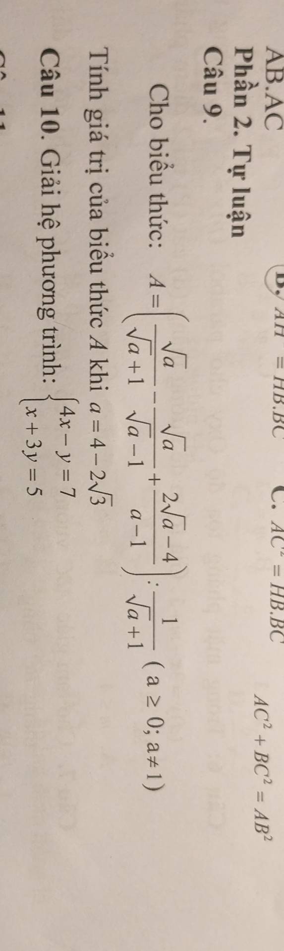 AH=HB.BC
AB. AC C. AC^2=HB.BC
AC^2+BC^2=AB^2
Phần 2. Tự luận 
Câu 9. 
Cho biểu thức: A=( sqrt(a)/sqrt(a)+1 - sqrt(a)/sqrt(a)-1 + (2sqrt(a)-4)/a-1 ): 1/sqrt(a)+1 (a≥ 0;a!= 1)
Tính giá trị của biểu thức A khi a=4-2sqrt(3)
Câu 10. Giải hệ phương trình: beginarrayl 4x-y=7 x+3y=5endarray.