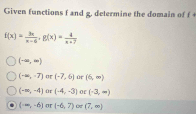 Given functions f and g, determine the domain of f +
f(x)= 3x/x-6 , g(x)= 4/x+7 
(-∈fty ,∈fty )
(-∈fty ,-7) or (-7,6) or (6,∈fty )
(-∈fty ,-4) or (-4,-3) or (-3,∈fty )
(-∈fty ,-6) or (-6,7) or (7,∈fty )