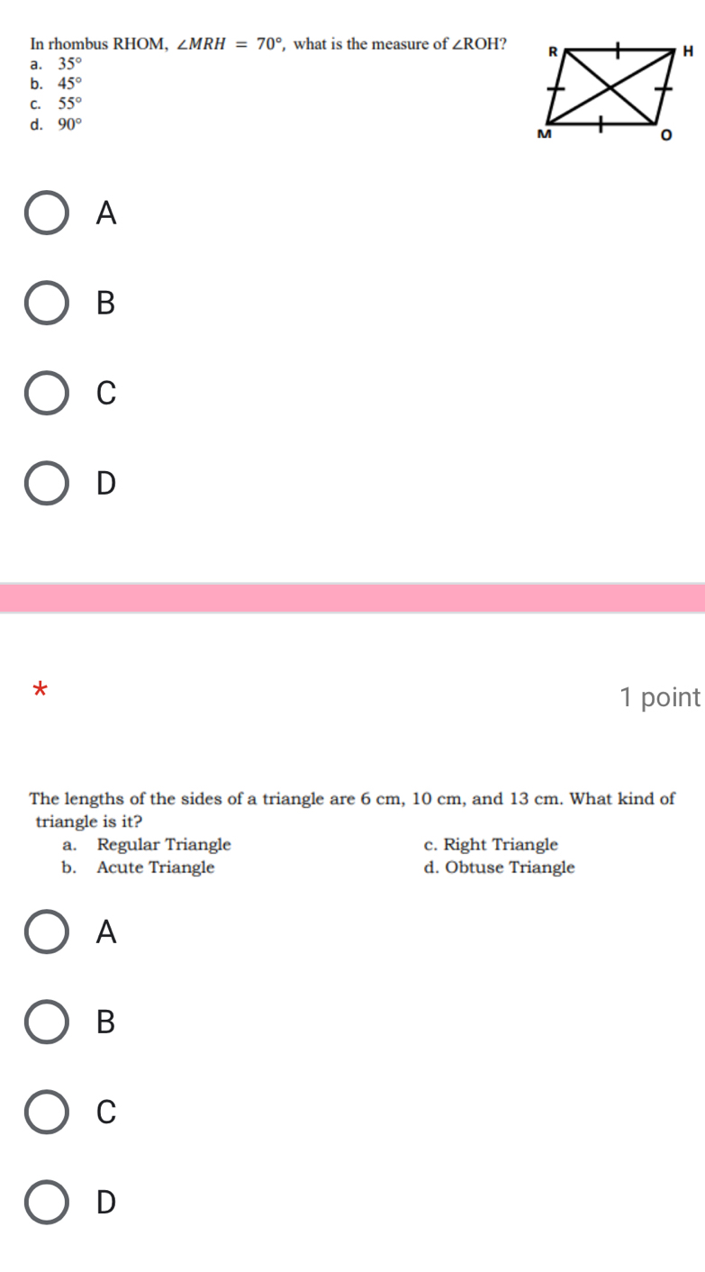 In rhombus RHOM, ∠ MRH=70° , what is the measure of ∠ ROH 2
a. 35°
b. 45°
C. 55°
d. 90°
A
B
C
D
*
1 point
The lengths of the sides of a triangle are 6 cm, 10 cm, and 13 cm. What kind of
triangle is it?
a. Regular Triangle c. Right Triangle
b. Acute Triangle d. Obtuse Triangle
A
B
C
D