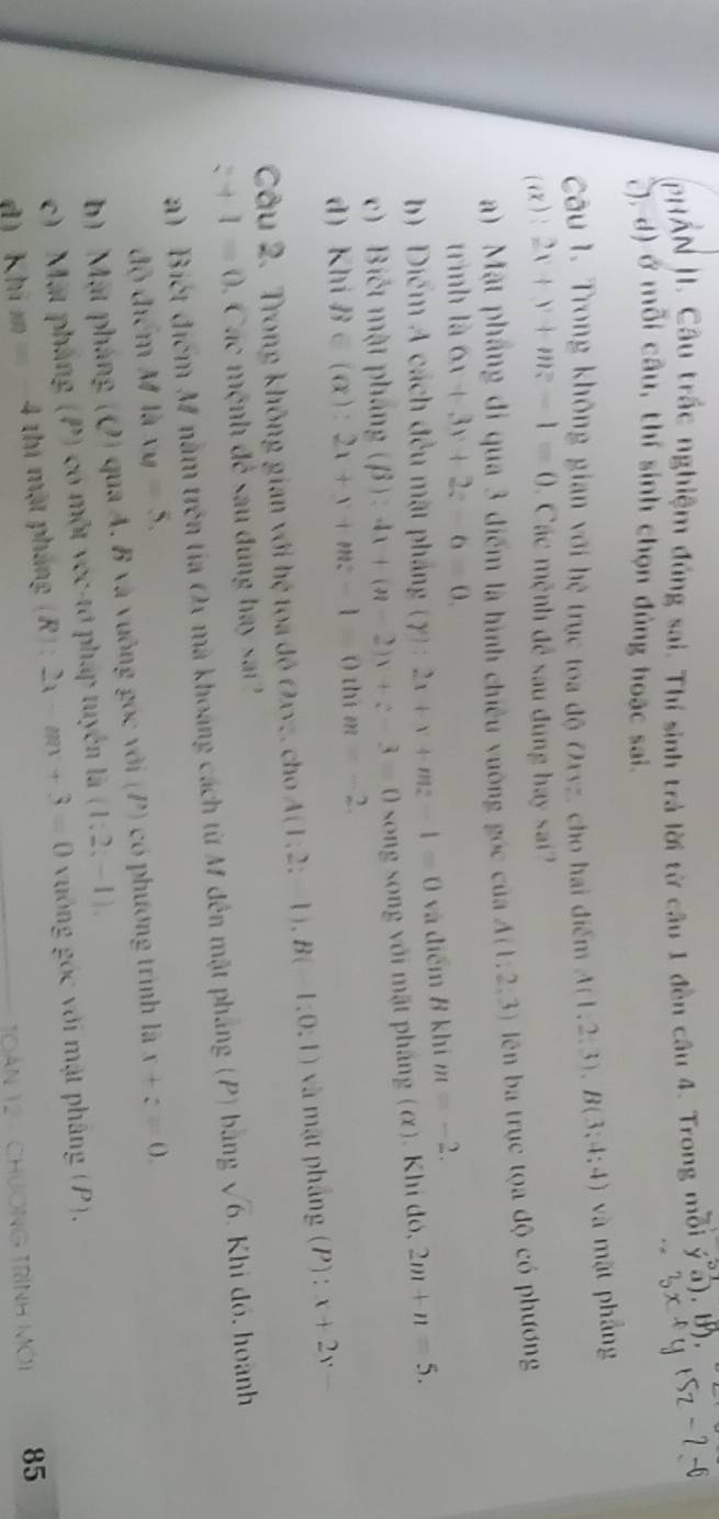 PHẤN H. Câu trắc nghiệm đúng sai. Thí sinh trả lời từ câu 1 đền câu 4. Trong mỗi overline a). m
(), d) ở mỗi câu, thí sinh chọn đủng hoặc sai.
Câu 1. Trong không gian với hệ trục toa độ Oxyz, cho hai điểm A(1,2,3),B(3,4:4) và mặt phẳng
(i): 2x+y+mz-1=0 1 Các mệnh đề sau đung hay sai?
) Mật phầng đi qua 3 điểm là hình chiêu vuờng góc của A(1,2,3) ên ba trục tọa độ có phương
trình là 6x+3y+2z-6=0.
b) Diểm A cách đều mặt pháng (gamma ):2x+v+mz-1=0 và điểm 8 khí m=-2.
c) Biết mật pháng (beta ):4x+(a-2)x+z-3=0 song song với mật pháng (α). Khi đó, 2m+n=5.
d) Khi B∈ (alpha ):2x+y+mz-1=0 thí m=-2
Câu 2. Trong không gian với hệ toa độ Oxyz. cho A(1;2;-1),B(-1;0;1) và mặt phẳng (P): x+2y=
z+1=0 Các mệnh để sau đúng hay sa
a) Biết điểm M nằm trên tia Ox mà khoảng cách từ M đến mật pháng (P) bằng sqrt(6) Khi đó, hoành
độ điểm M là xy=5.
b) Mặt pháng (Q) qua A. B và vuỡng góc với (P) có phương trình là x+z=0.
c) Mặt pháng (P) có một vớc-tơ pháp tuyển là (1;2;-1),
dì khí m=-4 thì mặt pháng (R):2x-mx+3=0 vuông góc với mật pháng (P).
TOàN 12 - CHươNG TRìNH Mới 85