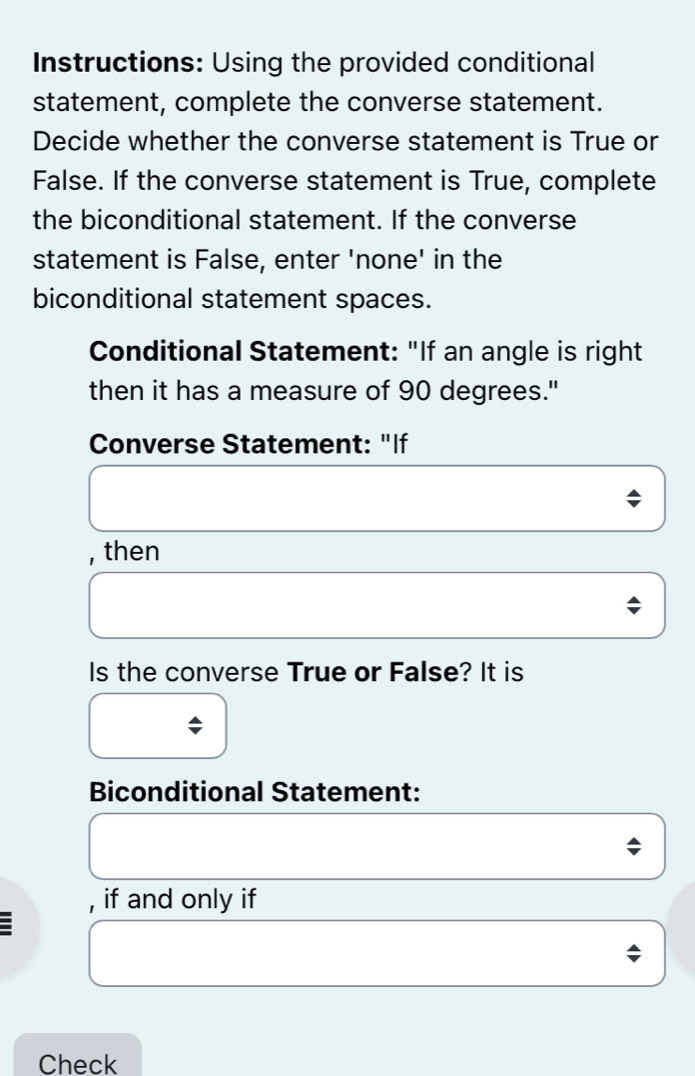 Instructions: Using the provided conditional 
statement, complete the converse statement. 
Decide whether the converse statement is True or 
False. If the converse statement is True, complete 
the biconditional statement. If the converse 
statement is False, enter 'none' in the 
biconditional statement spaces. 
Conditional Statement: "If an angle is right 
then it has a measure of 90 degrees." 
Converse Statement: "If 
, then 
Is the converse True or False? It is 
Biconditional Statement: 
, if and only if 
: 
Check