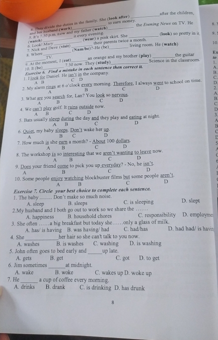 after the children.
to carn money. the Evening News on TV. He 8.1
and her husband (work) t. They divide the duties in the family. She (look after)
(warch) 5. it 's 7.30 p.m. now and my father (watch)
it every evening. (wear) a pink skirt. She (look) so pretty in it. 9.1
8. Where 2. Nick and Dave (visit) 6. Look! Mary _(Nam/be)?-He (be) their parents twice a month. living room. He (watch)
10.
an orange and my brother (play) the guitar Ex
9. At the moment, I (eat) TV. 7.30 now. They (study) Science in the classroom. to
Exercise 6. Find a mistake in each sentence then correct it. 1.
10. It (be)
B.
1. I ook for Daniel. He isn't in the company. C D A.
C.
A B
2. My alarm rings at 6 o'clock every morning. Therefore, I always went to school on time. D
B C D 2.
A
3. What are you search for, Lan? You look so nervous
A.
A B C D
B.
C.
4. We can’t play golf. It rains outside now.
A B C D D
5. Bats usually sleep during the day and they play and eating at night. 3.
A B C D A
B
6. Quiet, my baby sleeps. Don't wake her up.
C
A B C D
7. How much is she earn a month? - About 100 dollars.
A ₹B C D 5
8. The workshop is so interesting that we aren’t wanting to leave now.
A B C D
9. Does your friend come to pick you up everyday? - No, he isn’t
A B C D
10. Some people enjoy watching blockbuster films but some people aren't
A B c D
Exercise 7. Circle your best choice to complete each sentence.
1. The baby ......... Don’t make so much noise. D. slept
A. sleep B. sleeps C. is sleeping
2.My husband and I both go out to work so we share the _D. employme
A. happiness B. household chores C. responsibility
3. She often ……a big breakfast but today she……only a glass of milk.
A. has/ is having B. was having/ had C. had/has D. had had/ is havi
4. She _her hair so she can't talk to you now.
A. washes B. is washes C. washing D. is washing
5. John often goes to bed early and _up late.
A. gets B. get C. got D. to get
6. Jim sometimes _at midnight.
A. wake B. woke C. wakes up D. woke up
7. He_ a cup of coffee every morning.
A. drinks B. drank C. is drinking D. has drunk
8