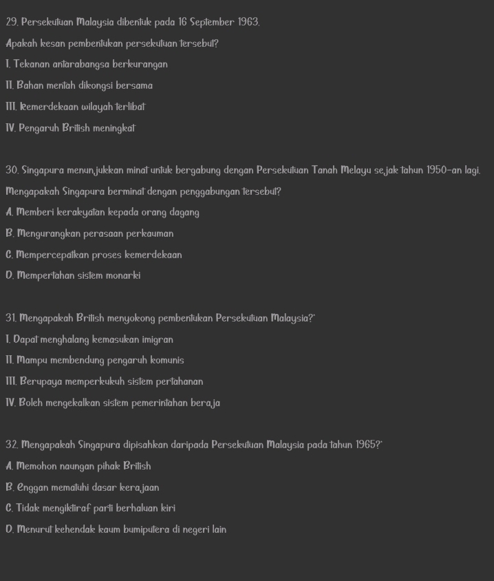 Persekutuan Malaysia dibentuk pada 16 September 1963.
Apakah kesan pembentukan persekutuan tersebut?
1. Tekanan antarabangsa berkurangan
1I. Bahan mentah dikongsi bersama
III. Remerdekaan wilayah terlibat
TV. Pengaruh Brilish meningkat
30. Singapura menunjukkan minat untuk bergabung dengan Persekutuan Tanah Melayu sejak tahun 1950-an lagi.
Mengapakah Singapura berminat dengan penggabungan tersebut?
A. Memberi kerakyatan kepada orang dagang
B. Mengurangkan perasaan perkauman
C. Mempercepatkan proses kemerdekaan
D. Mempertahan sistem monarki
31. Mengapakah British menyokong pembentukan Persekutuan Malaysia?*
T. Dapat menghalang kemasukan imigran
1I. Mampu membendung pengaruh komunis
III. Berupaya memperkukuh sistem pertahanan
TV. Boleh mengekalkan sistem pemerintahan bera ja
32. Mengapakah Singapura dipisahkan daripada Persekutuan Malaysia pada tahun 1965?*
A. Memohon naungan pihak Brilish
B. Enggan mematuhi dasar kerajaan
C. Tidak mengiktiraf parti berhaluan kiri
D. Menurut kehendak kaum bumiputera di negeri lain