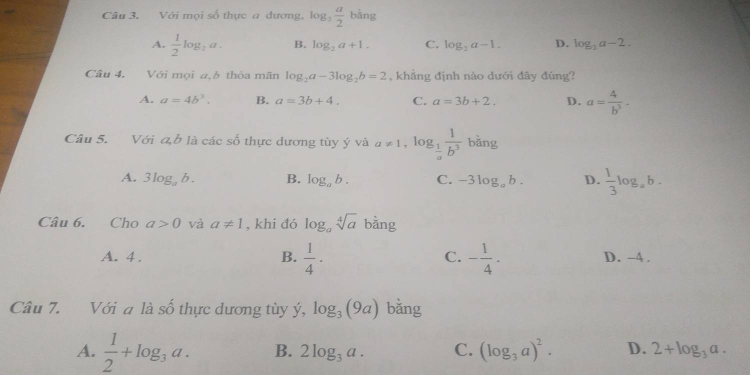 Với mọi số thực a dương, log _2 a/2 b^2ang
A.  1/2 log _2a.
B. log _2a+1. C. log _2a-1. D. log _2a-2. 
Câu 4. Với mọi a,b thỏa mãn log _2a-3log _2b=2 , khãng định nào dưới đây đúng?
A. a=4b^3. B. a=3b+4. C. a=3b+2. D. a= 4/b^3 . 
Câu 5. Với a, b là các shat O thực dương tùy ý và a!= 1, log _ 1/a  1/b^3  bang 1
A. 3log _ab. B. log _ab. C. -3log _ab. D.  1/3 log _ab. 
Câu 6. Cho a>0 và a!= 1 , khi đó log _asqrt[4](a) ban σ
C.
A. 4. B.  1/4 · - 1/4 ·  D. -4.
Câu 7. Với a là số thực dương tùy ý, log _3(9a) bǎng
A.  1/2 +log _3a.
B. 2log _3a. C. (log _3a)^2. D. 2+log _3a.