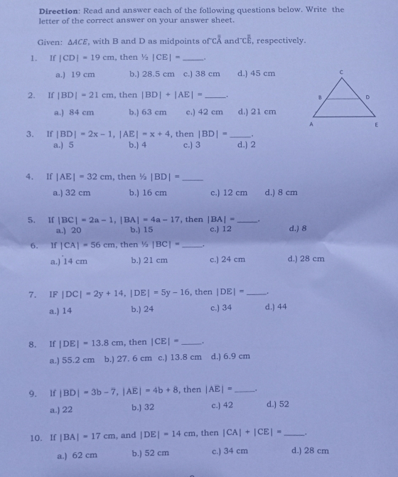 Direction: Read and answer each of the following questions below. Write the
letter of the correct answer on your answer sheet.
Given: △ ACE , with B and D as midpoints of coverline overline overline A and^-Coverline overline E , respectively.
1. If |CD|=19cm , then 1/2|CE|= _
a.) 19 cm b.) 28.5 cm c.) 38 cm d.) 45 cm
2. If |BD|=21cm , then |BD|+|AE|= _.
a.) 84 cm b.) 63 cm c.) 42 cm d.) 21 cm
3. If |BD|=2x-1,|AE|=x+4 , then |BD|= _.
a.) 5 b.) 4 c.) 3 d.) 2
4. If |AE|=32cm , then 1/2|BD|= _
a.) 32 cm b.) 16 cm c.) 12 cm d.) 8 cm
5. If |BC|=2a-1,|BA|=4a-17 , then |BA|= __.
a.) 20 b.) 15 c.) 12 d.) 8
6. If |CA|=56cm , then 1/2|BC|= _
a.) 14 cm b.) 21 cm c.) 24 cm d.) 28 cm
7. IF |DC|=2y+14,|DE|=5y-16 , then |DE|= _ .
a.) 14 b.) 24 c.) 34 d.) 44
8. If |DE|=13.8cm , then |CE|= _.
a.) 55.2 cm b.) 27. 6 cm c.) 13.8 cm d.) 6.9 cm
9. If |BD|=3b-7,|Aoverline E|=4b+8 , then |AE|= _.
a.) 22 b.) 32 c.) 42 d.) 52
10. If |BA|=17cm , and |DE|=14cm , then |CA|+|CE|= _ .
a.) 62 cm b.) 52 cm c.) 34 cm d.) 28 cm