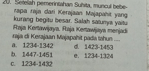 Setelah pemerintahan Suhita, muncul bebe-
rapa raja dari Kerajaan Majapahit yang
kurang begitu besar. Salah satunya yaitu
Raja Kertawijaya. Raja Kertawijaya menjadi
raja di Kerajaan Majapahit pada tahun ....
a. 1234-1342 d. 1423-1453
b. 1447-1451 e. 1234-1324
c. 1234-1432