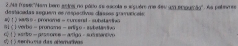 Na frase:"Nem bem entrei no pátio da escola e alguém me deu um empurrão". As palavras
destacadas seguem as respectivas classes gramaticais:
a) ( ) verbo - pronome = numeral - substantive
b) ( ) verbo - pronome - artigo - substantivo
c) ( ) verbo - pronome - artigo - substantivo
d) ( ) nenhuma das altemativas