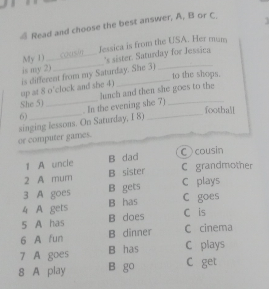 Read and choose the best answer, A, B or C.
1
My 1) cousin Jessica is from the USA. Her mum
is my 2)_ _’s sister. Saturday for Jessica
is different from my Saturday. She 3)
to the shops.
up at 8 o’clock and she 4)
She 5) lunch and then she goes to the
6)_ _. In the evening she 7)
football
singing lessons. On Saturday, I 8)
or computer games.
Ccousin
1 A uncle B dad
2 A mum B sister
C grandmother
3 A goes B gets
C plays
B has
C goes
4 A gets
5 A has B does
Cáis
6 A fun B dinner C cinema
7 A goes
B has
C plays
8 A play
B go
C get