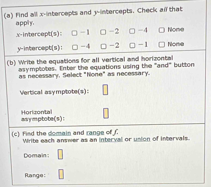 Find all x-intercepts and y-intercepts. Check a# that
apply.
x-intercept(s): -1 -2 -4 None
y-intercept(s): -4 -2 -1 None
(b) Write the equations for all vertical and horizontal
asymptotes. Enter the equations using the "and" button
as necessary. Select "None" as necessary.
Vertical asymptote(s):
Horizontal
asymptote(s):
(c) Find the domain and range of f
Write each answer as an interval or union of intervals.
Domain:
Range: