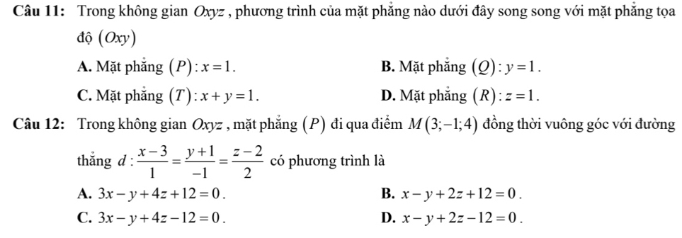 Trong không gian Oxyz , phương trình của mặt phẳng nào dưới đây song song với mặt phăng tọa
độ (Oxy)
A. Mặt phẳng (P): x=1. B. Mặt phẳng (Q): y=1.
C. Mặt phẳng (T): x+y=1. D. Mặt phẳng (R) : z=1. 
Câu 12: Trong không gian Oxyz , mặt phẳng (P) đi qua điểm M(3;-1;4) đồng thời vuông góc với đường
thắng d :  (x-3)/1 = (y+1)/-1 = (z-2)/2  có phương trình là
A. 3x-y+4z+12=0. B. x-y+2z+12=0.
C. 3x-y+4z-12=0. D. x-y+2z-12=0.