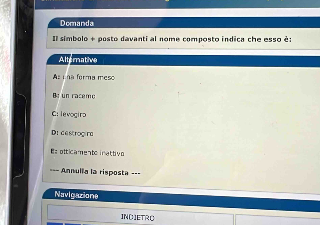 Domanda
Il simbolo + posto davanti al nome composto indica che esso è:
Alternative
A: na forma meso
B: un racemo
C: levogiro
D: destrogiro
E: otticamente inattivo
--- Annulla la risposta ---
Navigazione
INDIETRO