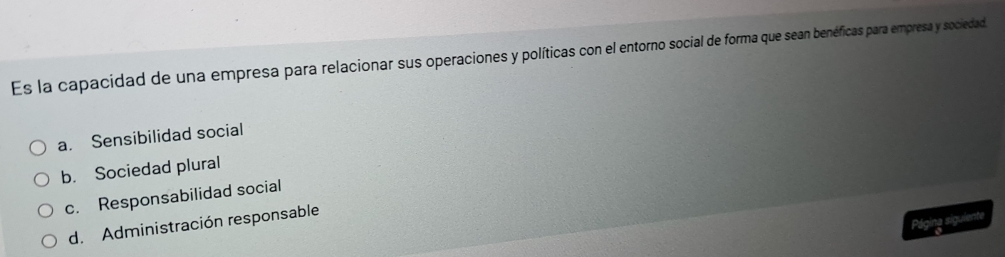 Es la capacidad de una empresa para relacionar sus operaciones y políticas con el entorno social de forma que sean benéficas para empresa y sociedad
a. Sensibilidad social
b. Sociedad plural
c. Responsabilidad social
Página siguiente
d. Administración responsable