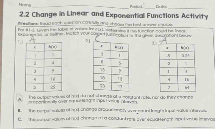 Name_ Period;_ Date:_
2.2 Change in Linear and Exponential Functions Activity
Directions: Read each question carefully and choose the best answer choice.
For #1-3, Given the table of values for h(x) , determine if the function could be linear,
exponential, or neither. Match your correct justification to the given descriptions below.
1.2.
3.

A. The output values of h(x) do not change at a constant rate, nor do they change
proportionally over equal-length input-value intervals.
B. The output values of h(x) change proportionally over equal-length input-value intervals.
C. The output values of h(x) change at a constant rate over equal-length input-value intervals