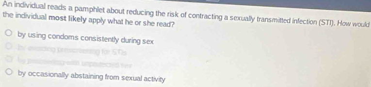 An individual reads a pamphlet about reducing the risk of contracting a sexually transmitted infection (STI). How would
the individual most likely apply what he or she read?
by using condoms consistently during sex
by occasionally abstaining from sexual activity