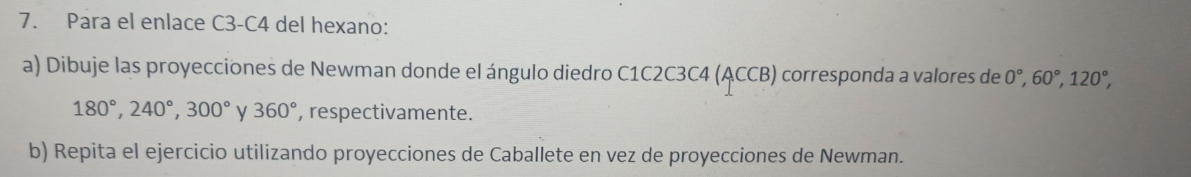 Para el enlace C3-C4 del hexano: 
a) Dibuje las proyecciones de Newman donde el ángulo diedro C1C2 2C3C4(ACCB) corresponda a valores de 0°, 60°, 120°,
180°, 240°, 300° y 360° , respectivamente. 
b) Repita el ejercicio utilizando proyecciones de Caballete en vez de proyecciones de Newman.