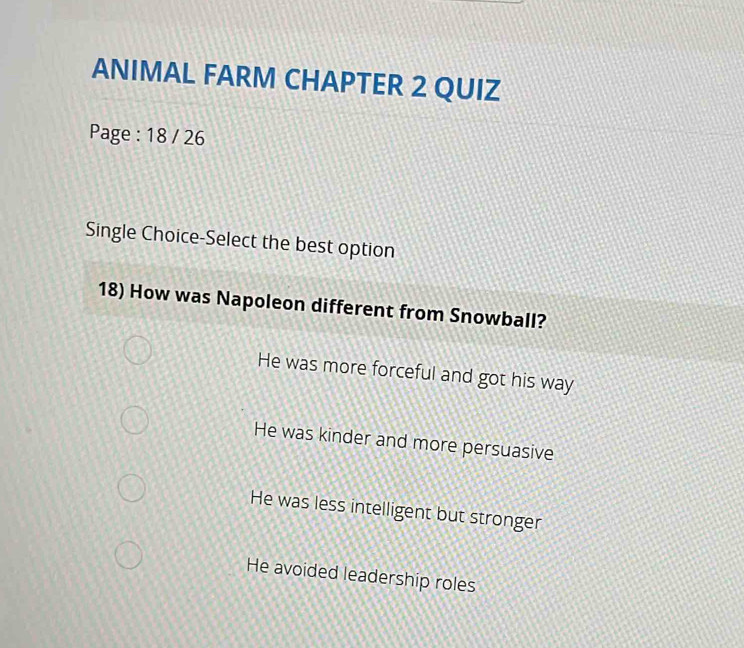 ANIMAL FARM CHAPTER 2 QUIZ
Page : 18 / 26
Single Choice-Select the best option
18) How was Napoleon different from Snowball?
He was more forceful and got his way
He was kinder and more persuasive
He was less intelligent but stronger
He avoided leadership roles