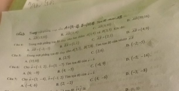 Tipes 15 vrtes h overline AB(50;16). 
D.
Tran mậ phi A=(5,-2), B=(10,8) C. overline AB(5,10)
D.
Câu 4: Trong mặt phẳng toa đô Oay cho hai điểm B. overline AB(2,4) A(1,4) overline AB=(2;1) vá B(3,5) Khi đó overline AB=(4;9)
A. overline AB(15,10). overline AB
B. overline BA=(1;2) C.
Tim tọa độ của véctơ (-2;-5), 
D.
A.
Cầu 5: Trong mặt phẳng toa độ Oxy cho overline AB=(-2;-1). A(5,3), B(7,8) C. (2;6).
A. (15,10). B. (2,5). a-b D. (-5;-14). 
Tim tọa độ của
C. (-6,9)
Cầu 6: Cho vector a=(-1,2), vector b=(5,-7) (4;-5)
A. (6;-9) B.
Câu 7: Cho vector a=(3;-4), vector b=(-1;2) Tim tọa độ của vector a+vector b D. (-3;-8)
C. (4;-6)
A. (-4;6) B. (2;-2)
-1... Aoverline i+overline j là:
D. (1;1)