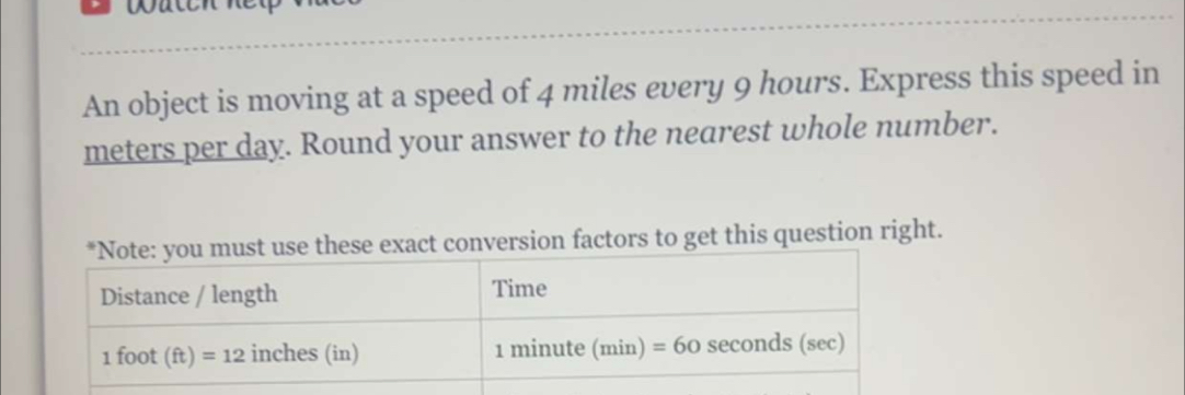 An object is moving at a speed of 4 miles every 9 hours. Express this speed in
meters per day. Round your answer to the nearest whole number. 
*Note: you must use these exact conversion factors to get this question right. 
Distance / length Time
1 foot (ft) =12 inches (in) 1 minute (min) =60 seconds (sec)