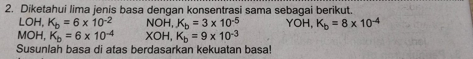 Diketahui lima jenis basa dengan konsentrasi sama sebagai berikut. 
LOH, K_b=6* 10^(-2) NOH, K_b=3* 10^(-5) YOH, K_b=8* 10^(-4)
MOH, K_b=6* 10^(-4) XOH, K_b=9* 10^(-3)
Susunlah basa di atas berdasarkan kekuatan basa!