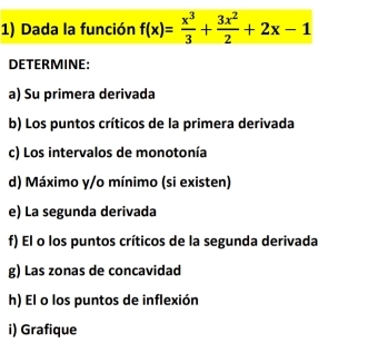 Dada la función f(x)= x^3/3 + 3x^2/2 +2x-1
DETERMINE: 
a) Su primera derivada 
b) Los puntos críticos de la primera derivada 
c) Los intervalos de monotonía 
d) Máximo y/o mínimo (si existen) 
e) La segunda derivada 
f) El o los puntos críticos de la segunda derivada 
g) Las zonas de concavidad 
h) El o los puntos de inflexión 
i) Grafique