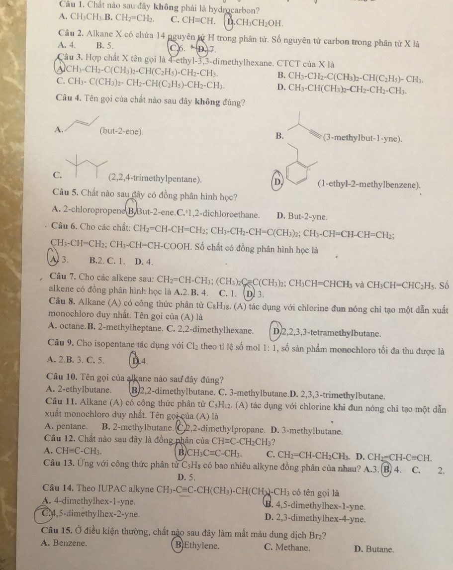 Chất nào sau đây không phải là hydrocarbon?
A. CH_3CH_3.B.CH_2=CH_2. C. CHequiv CH. D. CH_3CH_2OH.
Câu 2. Alkane X có chứa 14 nguyên tử H trong phân tử. Số nguyên tử carbon trong phân từ X là
A. 4. B. 5. C.6. (+D) z
Cầu 3. Hợp chất X tên gọi là 4-ethyl-3,3-dimethylhexane. CTCT của X là
A CH_3-CH_2-C(CH_3)_2-CH(C_2H_5)-CH_2-CH_3.
C. CH_3-C(CH_3)_2-CH_2-CH(C_2H_5)-CH_2-CH_3.
B. CH_3-CH_2-C(CH_3)_2-CH(C_2H_5)-CH_3.
D. CH_3-CH(CH_3)_2-CH_2-CH_2-CH_3.
Câu 4. Tên gọi của chất nào sau đây không đúng?
A. (but-2-ene) a (3-methy1but-1-yne).
B.
C. (2,2,4-trimethylpentane). D (1-ethy1-2-methylben zene).
Câu 5. Chất nào sau đây có đồng phân hình học?
A. 2-chloropropene B.But-2-ene.C.·1,2-dichloroethane. D. But- 2-y he.
Câu 6. Cho các chất: C CH_2=CH-CH=CH_2;CH_3-CH_2-CH=C(CH_3)_2;CH_3-CH=CH-CH=CH_2;
CH_3-CH=CH_2;CH_3-CH=CH- COOF H. Số chất có đồng phân hình học là
A 3. B.2. C. 1. D. 4.
Câu 7. Cho các alkene sau: CH_2=CH-CH_3;(CH_3)_2C=C(CH_3)_2;CH_3CH=CHCH_3 và CH_3CH=CHC_2H_5;. Số
alkene có đồng phân hình học là A.2.B. 4. C. 1. D) 3.
Câu 8. Alkane (A) có công thức phân từ C₈H₁₈. (A) tác dụng với chlorine đun nóng chỉ tạo một dẫn xuất
monochloro duy nhất. Tên gọi của (A) là
A. octane.B. 2-methylheptane. C. 2,2-dimethylhexane. D,2,2,3,3-tetramethylbutane.
Câu 9. Cho isopentane tác dụng với Cl_2 theo tỉ lệ số mol 1:1 , số sản phẩm monochloro tối đa thu được là
A. 2.B. 3. C. 5. D.4.
Câu 10. Tên gọi của alkane nào sau đây đúng?
A. 2-ethylbutane. B.2,2-dimethylbutane. C. 3-methylbutane.D. 2,3,3-trimethylbutane.
Câu 11. Alkane (A) có công thức phân tử C_5H_12 2. (A) tác dụng với chlorine khi đun nóng chỉ tạo một dẫn
xuất monochloro duy nhất. Tên gọi của (A) là
A. pentane. B. 2-methylbutane. C2,2-dimethylpropane. D. 3-methylbutane.
Câu 12. Chất nào sau đây là đồng phân của CHequiv C-CH_2CH_3 2
A. CHequiv C C-CH₁ B CH_3Cequiv C-CH_3. C. CH_2=CH-CH_2CH_3. D. CH_2=CH-Cequiv CH.
Câu 13. Ứng với công thức phân tử C_5H_8 có bao nhiêu alkyne đồng phân của nhau? A.3. (B) 4. C. 2.
D. 5.
Câu 14. Theo IUPAC alkyne CH_3-Cequiv C-CH(CH_3)-CH(CH_3)-CH_3 có tên gọi là
A. 4-dimethylhex-1-yne. B. 4,5-dimethylhex-1-yne.
C.4,5-dimethylhex-2-yne. D. 2,3-dimethylhex-4-yne.
Câu 15. Ở điều kiện thường, chất nào sau đây làm mất màu dung dịch Br₂?
A. Benzene. BEthylene. C. Methane. D. Butane.