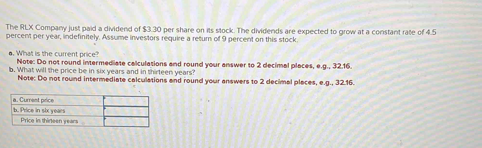 The RLX Company just paid a dividend of $3.30 per share on its stock. The dividends are expected to grow at a constant rate of 4.5
percent per year, indefinitely. Assume investors require a return of 9 percent on this stock. 
a. What is the current price? 
Note: Do not round intermediate calculations and round your answer to 2 decimal places, e.g., 32.16. 
b. What will the price be in six years and in thirteen years? 
Note: Do not round intermediate calculations and round your answers to 2 decimal places, e.g., 32.16.