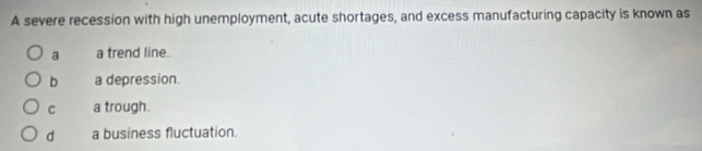A severe recession with high unemployment, acute shortages, and excess manufacturing capacity is known as
a a trend line.
b a depression.
C a trough.
d a business fluctuation.