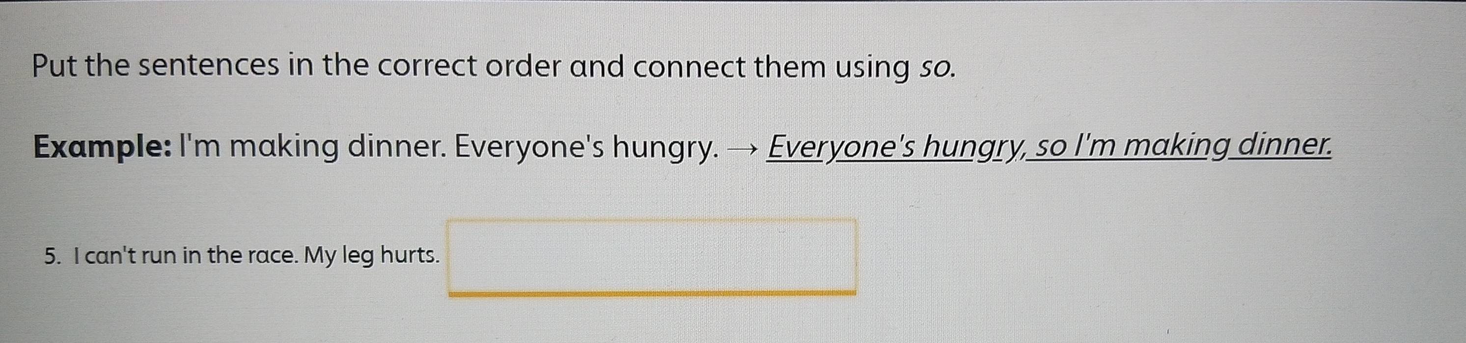 Put the sentences in the correct order and connect them using so. 
Example: I'm making dinner. Everyone's hungry. → Everyone's hungry, so I'm making dinner. 
5. I can't run in the race. My leg hurts.