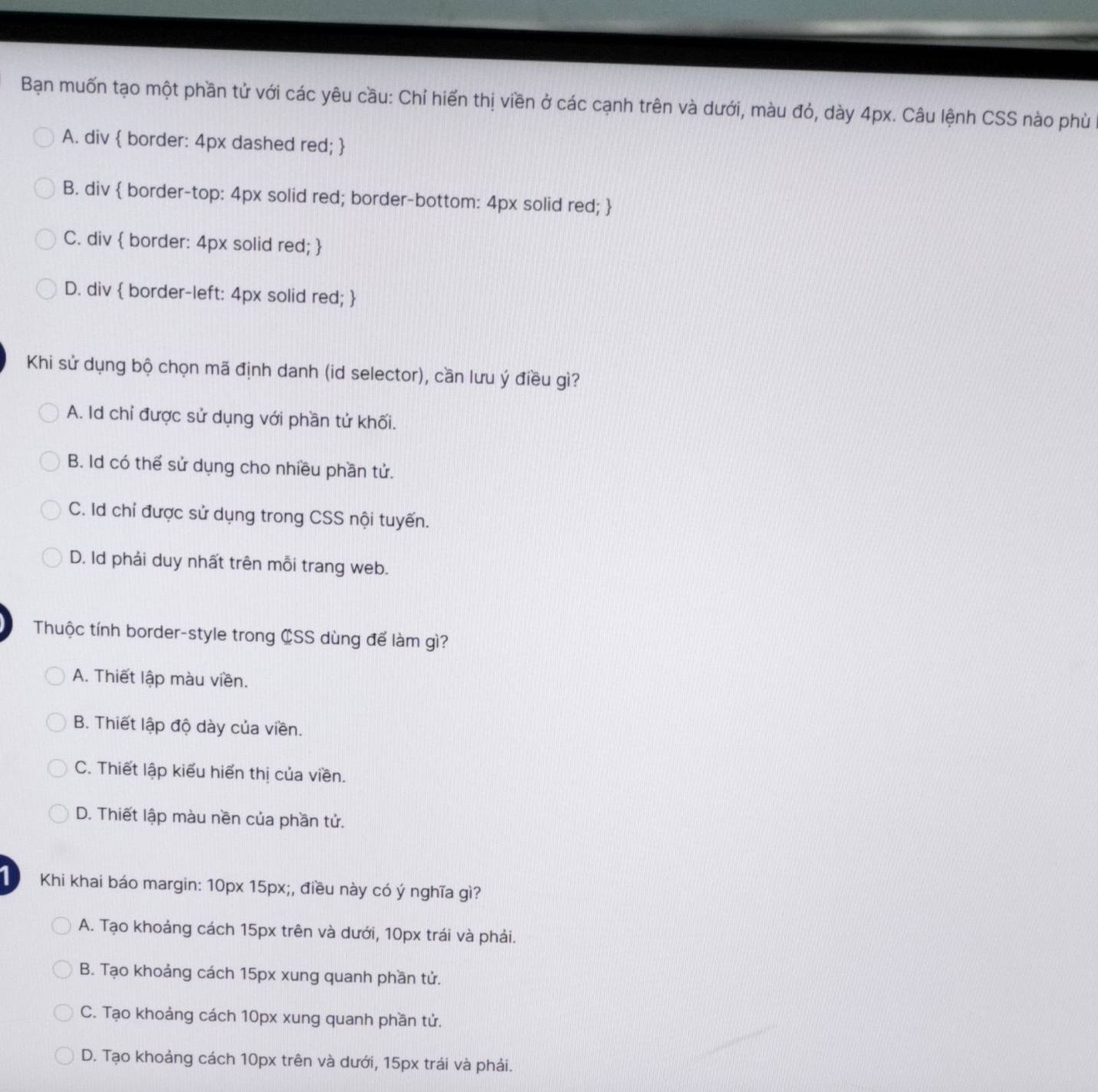 Bạn muốn tạo một phần tử với các yêu cầu: Chỉ hiến thị viền ở các cạnh trên và dưới, màu đỏ, dày 4px. Câu lệnh CSS nào phù
A. div  border: 4px dashed red; 
B. div  border-top: 4px solid red; border-bottom: 4px solid red; 
C. div  border: 4px solid red; 
D. div  border-left: 4px solid red; 
Khi sử dụng bộ chọn mã định danh (id selector), cần lưu ý điều gì?
A. Id chỉ được sử dụng với phần tử khối.
B. Id có thể sử dụng cho nhiều phần tử.
C. Id chỉ được sử dụng trong CSS nội tuyến.
D. Id phải duy nhất trên mỗi trang web.
Thuộc tính border-style trong CSS dùng để làm gì?
A. Thiết lập màu viền.
B. Thiết lập độ dày của viền.
C. Thiết lập kiểu hiển thị của viền.
D. Thiết lập màu nền của phần tử.
1 Khi khai báo margin: 10px 15px;, điều này có ý nghĩa gì?
A. Tạo khoảng cách 15px trên và dưới, 10px trái và phải.
B. Tạo khoảng cách 15px xung quanh phần tử.
C. Tạo khoảng cách 10px xung quanh phần tử.
D. Tạo khoảng cách 10px trên và dưới, 15px trái và phải.