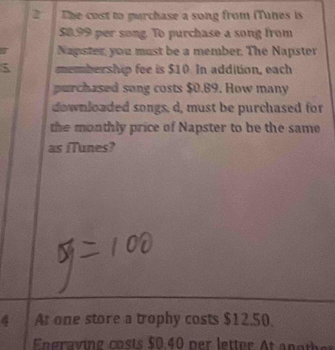 The cost to purchase a song from iTanes is
50.99 per song. To purchase a song from
5 Napster, you must be a member. The Napster
5 membership fee is $10. In addition, each 
purchased song costs $0.89. How many 
downloaded songs, d, must be purchased for 
the monthly price of Napster to be the same 
as iTunes? 
4 At one store a trophy costs $12.50
Eneraving costs $0.40 per letter At another