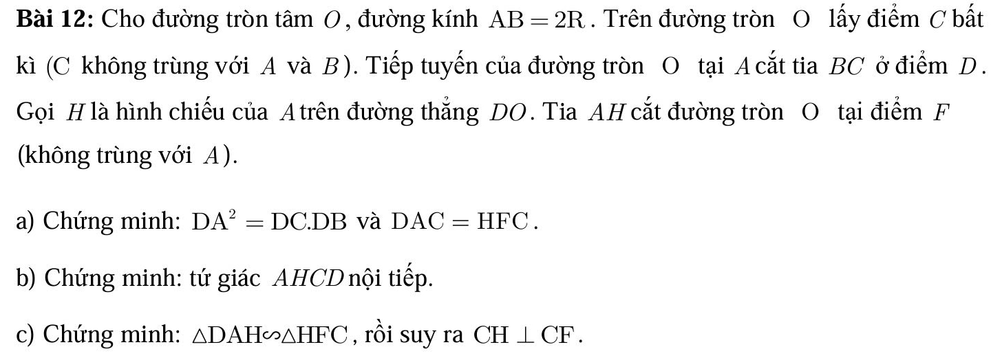 Cho đường tròn tâm 0, đường kính AB=2R. Trên đường tròn O lấy điểm C bất 
kì (C không trùng với A và B ). Tiếp tuyến của đường tròn O tại A cắt tia BC ở điểm D. 
Gọi H là hình chiếu của A trên đường thắng DO. Tia AH cắt đường tròn O tại điểm F 
(không trùng với A ). 
a) Chứng minh: DA^2=DC.DB và DAC=HFC. 
b) Chứng minh: tứ giác AHCD nội tiếp. 
c) Chứng minh: △ DAH∽ △ HFC , rồi suy ra CH⊥ CF.