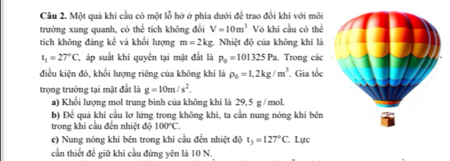 Một quả khí cầu có một lỗ hở ở phía dưới đề trao đồi khí với môi 
trường xung quanh, có thể tích không đổi V=10m^3 Vỏ khí cầu có thể 
tích không đáng kể và khối lượng m=2kg : Nhiệt độ của không khí là
t_1=27°C C, áp suất khí quyền tại mặt đất là p_0=101325Pa. Trong các 
điều kiện đó, khối lượng riêng của không khí là rho _0=1,2kg/m^3. Gia tốc 
trọng trường tại mặt đất là g=10m/s^2. 
a) Khối lượng mol trung bình của không khí là 29,5 g /mol. 
b) Đề quả khí cầu lơ lừng trong không khí, ta cần nung nóng khí bên 
trong khí cầu đến nhiệt độ 100°C. 
c) Nung nóng khí bên trong khí cầu đến nhiệt độ t_3=127°C Lực 
cần thiết đề giữ khí cầu đứng yên là 10 N.