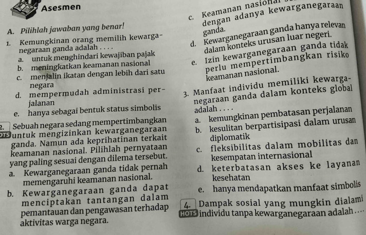 Asesmen
c. Keamanan nasional
dengan adanya kewarganegaraan
A. Pilihlah jawaban yang benar!
ganda.
d. Kewarganegaraan ganda hanya relevan
1. Kemungkinan orang memilih kewarga-
negaraan ganda adalah ....
dalam konteks urusan luar negeri.
a.  untuk menghindari kewajiban pajak
b. meningkatkan keamanan nasional e. Izin kewarganegaraan ganda tidak
c. menjalin ikatan dengan lebih dari satu perlu mempertimbangkan risiko
keamanan nasional.
negara
d. mempermudah administrasi per-
3. Manfaat individu memiliki kewarga-
e. hanya sebagai bentuk status simbolis negaraan ganda dalam konteks global
jalanan
adalah . . . .
Suntuk mengizinkan kewarganegaraan a. kemungkinan pembatasan perjalanan
2.   Sebuah negara sedang mempertimbangkan b. kesulitan berpartisipasi dalam urusan
ganda. Namun ada keprihatinan terkait
keamanan nasional. Pilihlah pernyataan diplomatik
yang paling sesuai dengan dilema tersebut. c. fleksibilitas dalam mobilitas dan
kesempatan internasional
a. Kewarganegaraan ganda tidak pernah d. keterbatasan akses ke layanan
memengaruhi keamanan nasional. kesehatan
b. Kewarganegaraan ganda dapat e. hanya mendapatkan manfaat simbolis
menciptakan tantangan dalam
4. Dampak sosial yang mungkin dialami
pemantauan dan pengawasan terhadap hO individu tanpa kewarganegaraan adalah .
aktivitas warga negara.