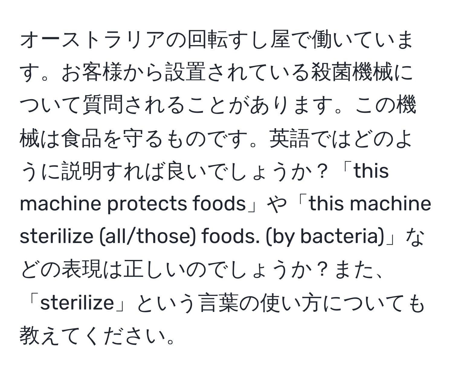 オーストラリアの回転すし屋で働いています。お客様から設置されている殺菌機械について質問されることがあります。この機械は食品を守るものです。英語ではどのように説明すれば良いでしょうか？「this machine protects foods」や「this machine sterilize (all/those) foods. (by bacteria)」などの表現は正しいのでしょうか？また、「sterilize」という言葉の使い方についても教えてください。