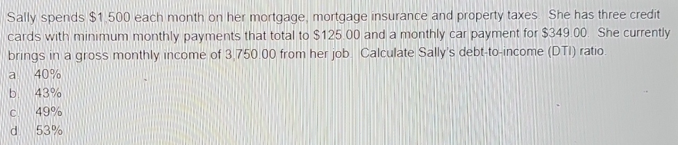 Sally spends $1,500 each month on her mortgage, mortgage insurance and property taxes. She has three credit
cards with minimum monthly payments that total to $125.00 and a monthly car payment for $349.00. She currently
brings in a gross monthly income of 3,750.00 from her job. Calculate Sally's debt-to-income (DTI) ratio.
a 40%
b. 43%
c 49%
d. 53%