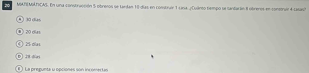 MATEMÁTICAS. En una construcción 5 obreros se tardan 10 días en construir 1 casa. ¿Cuánto tiempo se tardarán 8 obreros en construir 4 casas?
A 30 días
B) 20 días
c) 25 días
D) 28 días
E) La pregunta u opciones son incorrectas