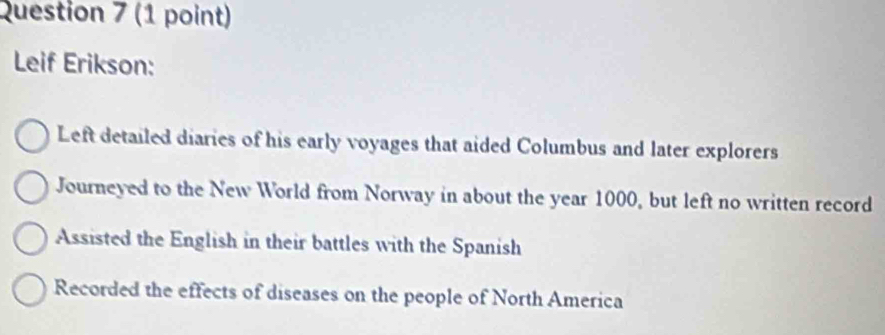 Leif Erikson:
Left detailed diaries of his early voyages that aided Columbus and later explorers
Journeyed to the New World from Norway in about the year 1000, but left no written record
Assisted the English in their battles with the Spanish
Recorded the effects of diseases on the people of North America