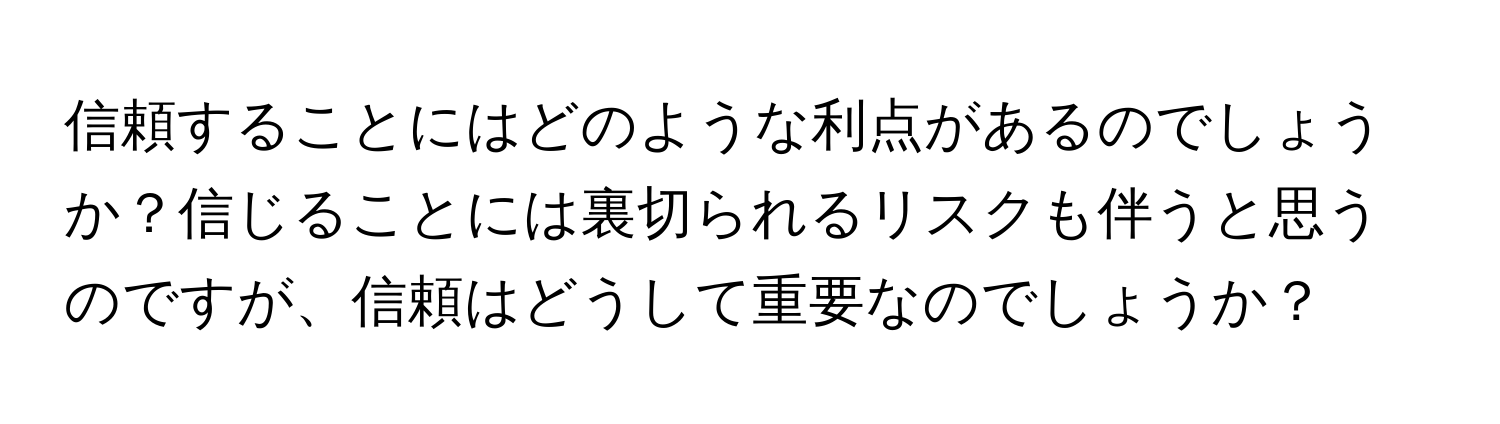 信頼することにはどのような利点があるのでしょうか？信じることには裏切られるリスクも伴うと思うのですが、信頼はどうして重要なのでしょうか？