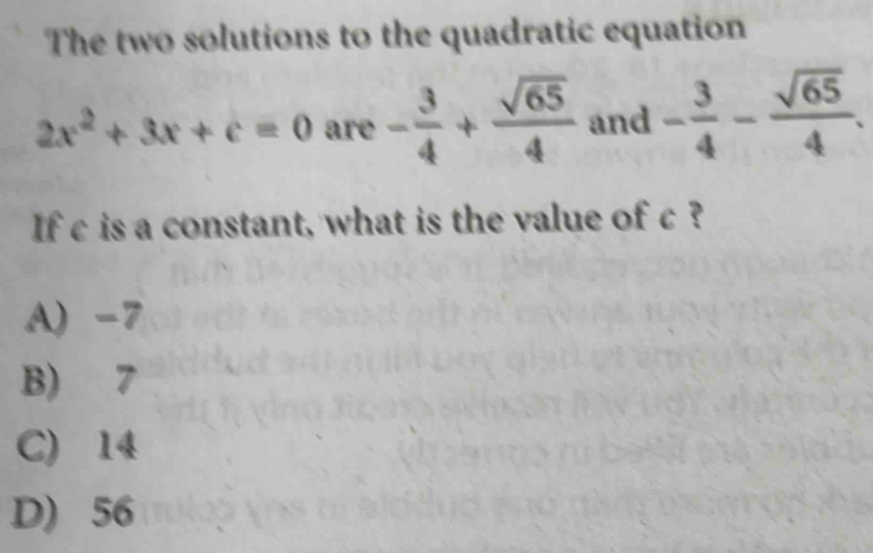 The two solutions to the quadratic equation
2x^2+3x+c=0 are - 3/4 + sqrt(65)/4  and - 3/4 - sqrt(65)/4 . 
If c is a constant, what is the value of c?
A) -7
B) 7
C) 14
D) 56